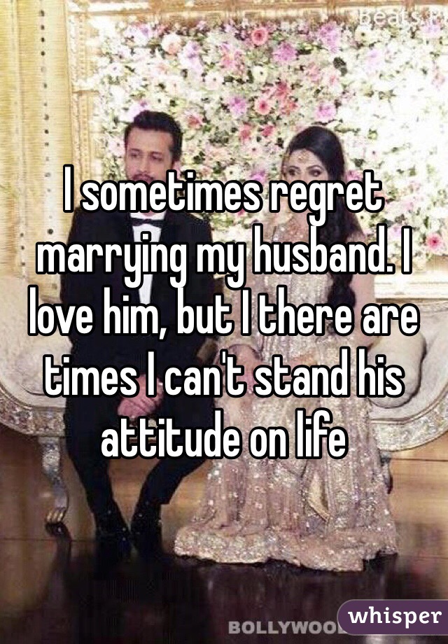 I sometimes regret marrying my husband. I love him, but I there are times I can't stand his attitude on life
