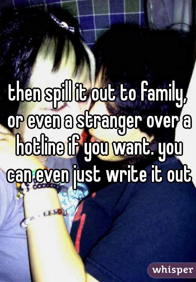 then spill it out to family, or even a stranger over a hotline if you want. you can even just write it out