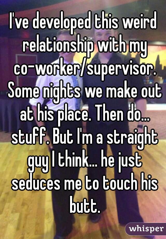 I've developed this weird relationship with my co-worker/supervisor. Some nights we make out at his place. Then do... stuff. But I'm a straight guy I think... he just seduces me to touch his butt.