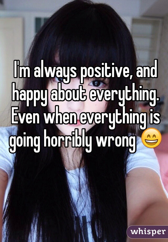 I'm always positive, and happy about everything. Even when everything is going horribly wrong 😄