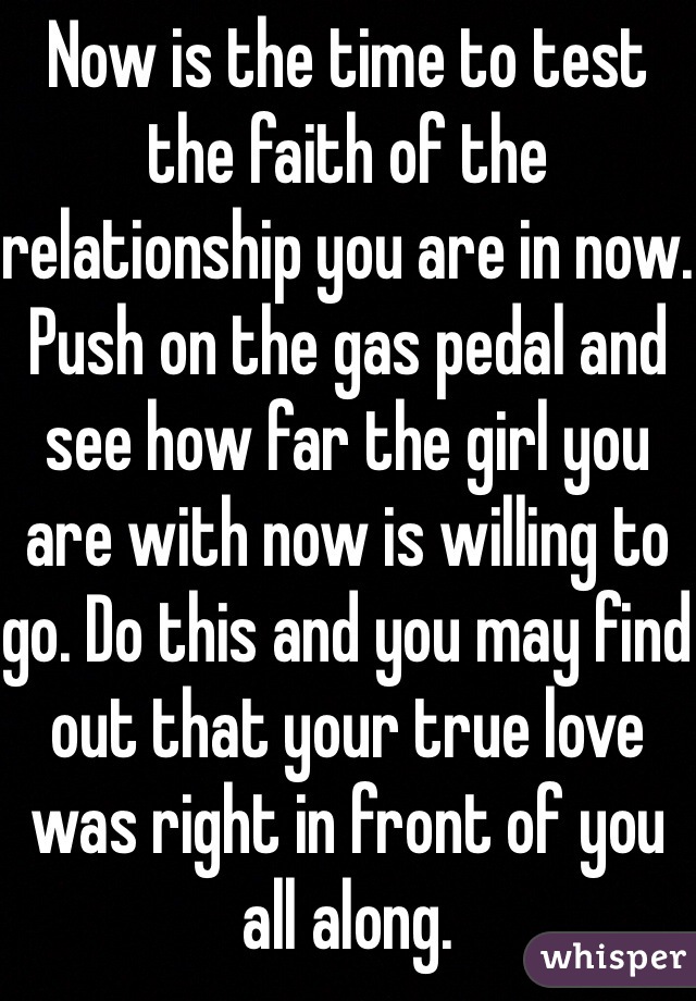 Now is the time to test the faith of the relationship you are in now. Push on the gas pedal and see how far the girl you are with now is willing to go. Do this and you may find out that your true love was right in front of you all along.