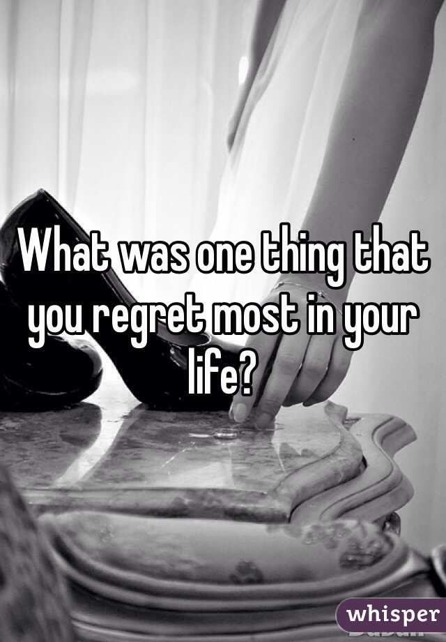 What was one thing that you regret most in your life?