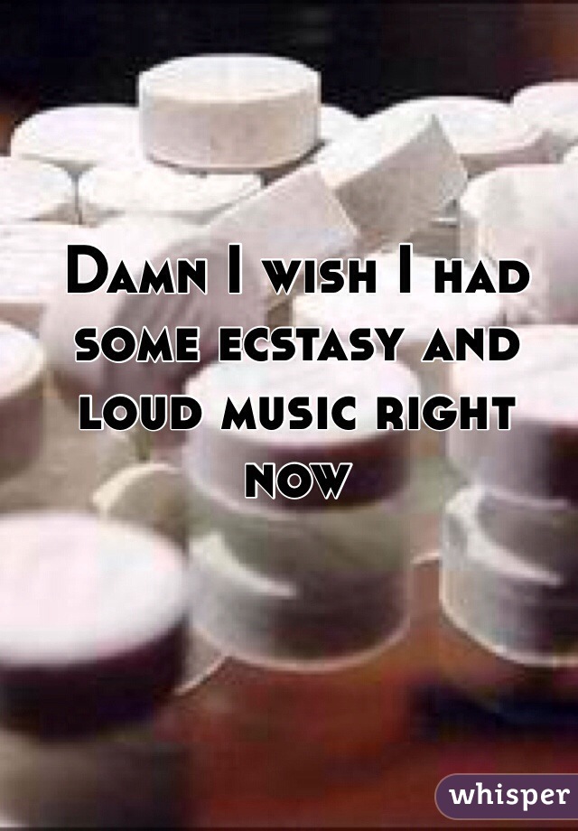 Damn I wish I had some ecstasy and loud music right now 