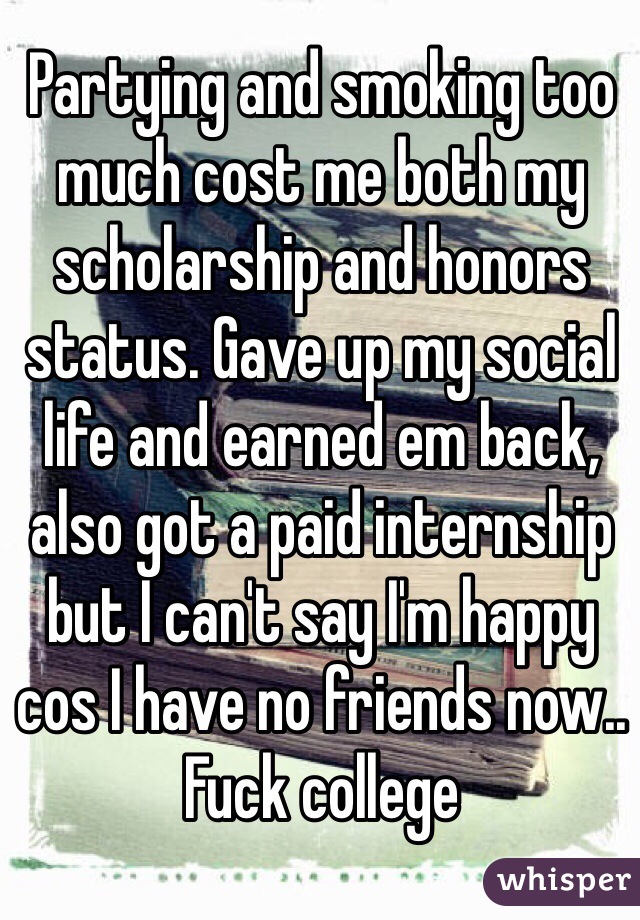Partying and smoking too much cost me both my scholarship and honors status. Gave up my social life and earned em back, also got a paid internship but I can't say I'm happy cos I have no friends now.. Fuck college