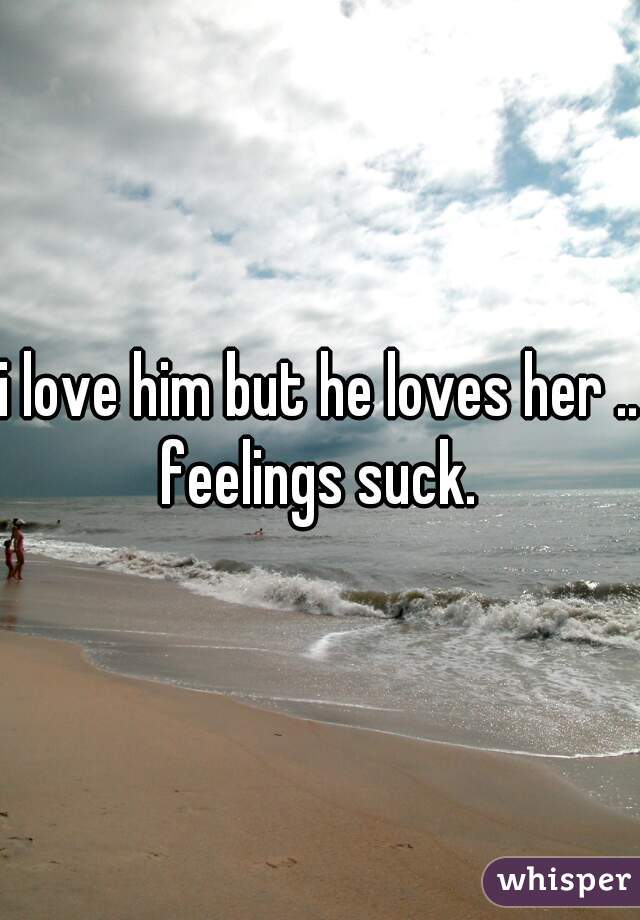 i love him but he loves her ..
feelings suck.