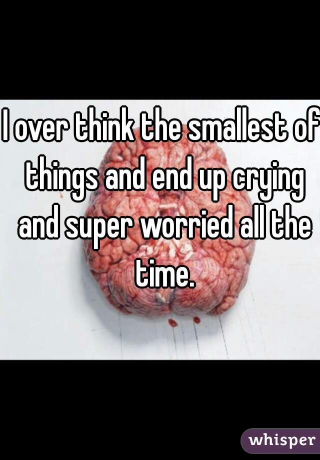 I over think the smallest of things and end up crying and super worried all the time.