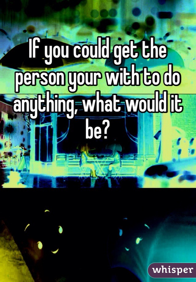 If you could get the person your with to do anything, what would it be?