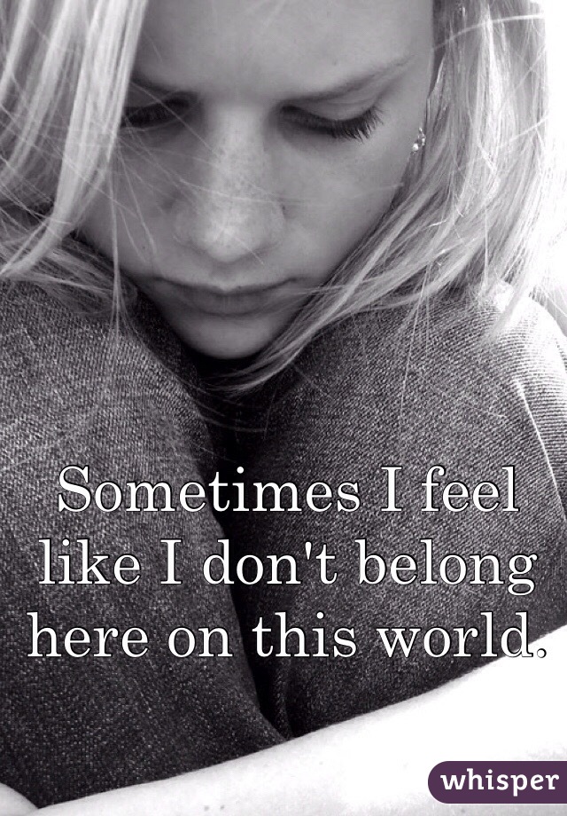 Sometimes I feel like I don't belong here on this world. 
