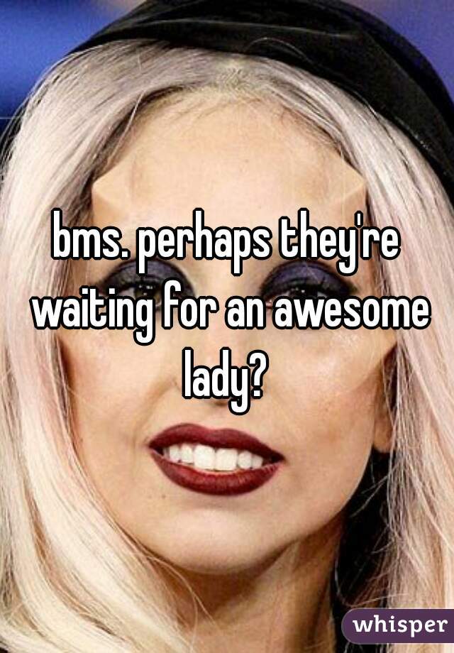 bms. perhaps they're waiting for an awesome lady? 