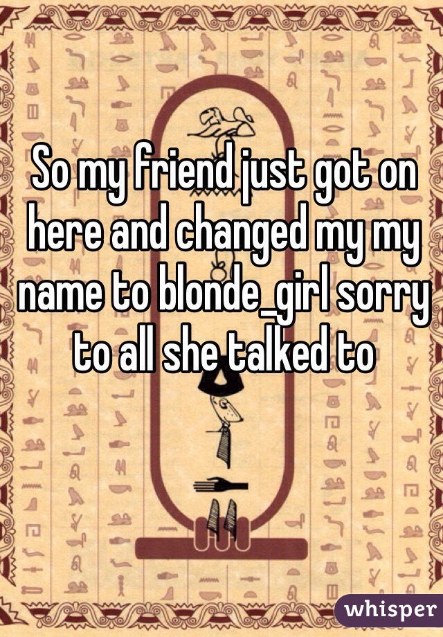So my friend just got on here and changed my my name to blonde_girl sorry to all she talked to 