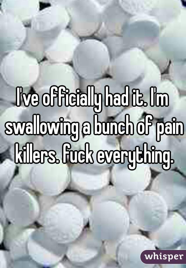 I've officially had it. I'm swallowing a bunch of pain killers. fuck everything.