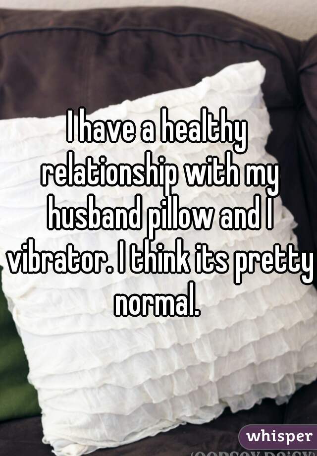 I have a healthy relationship with my husband pillow and I vibrator. I think its pretty normal. 