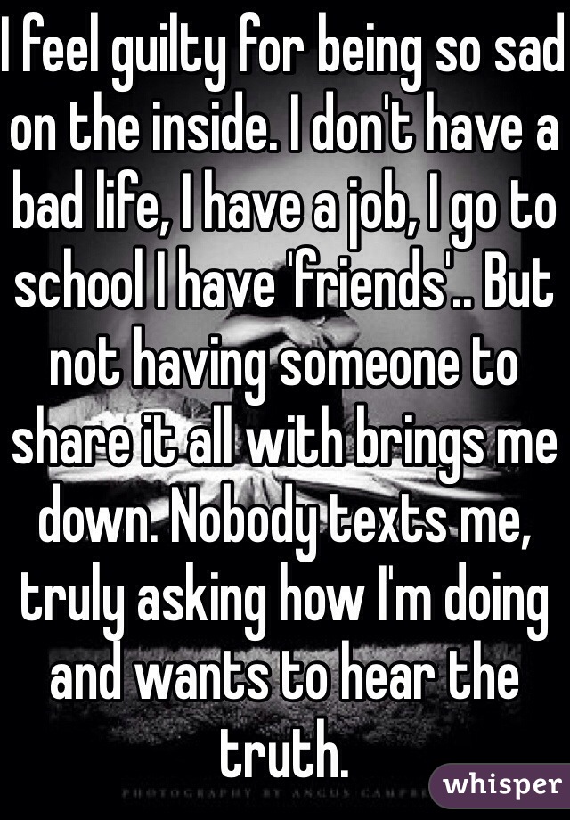 I feel guilty for being so sad on the inside. I don't have a bad life, I have a job, I go to school I have 'friends'.. But not having someone to share it all with brings me down. Nobody texts me, truly asking how I'm doing and wants to hear the truth.