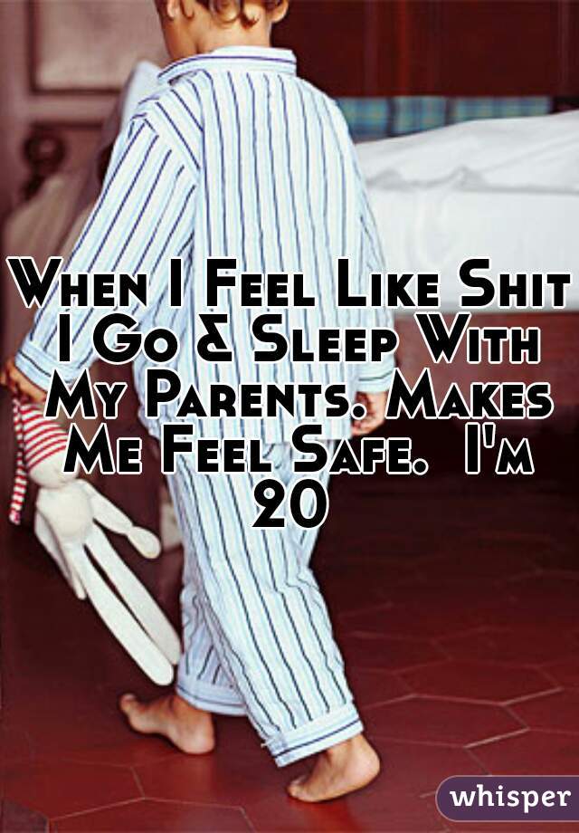 When I Feel Like Shit I Go & Sleep With My Parents. Makes Me Feel Safe.  I'm 20 
