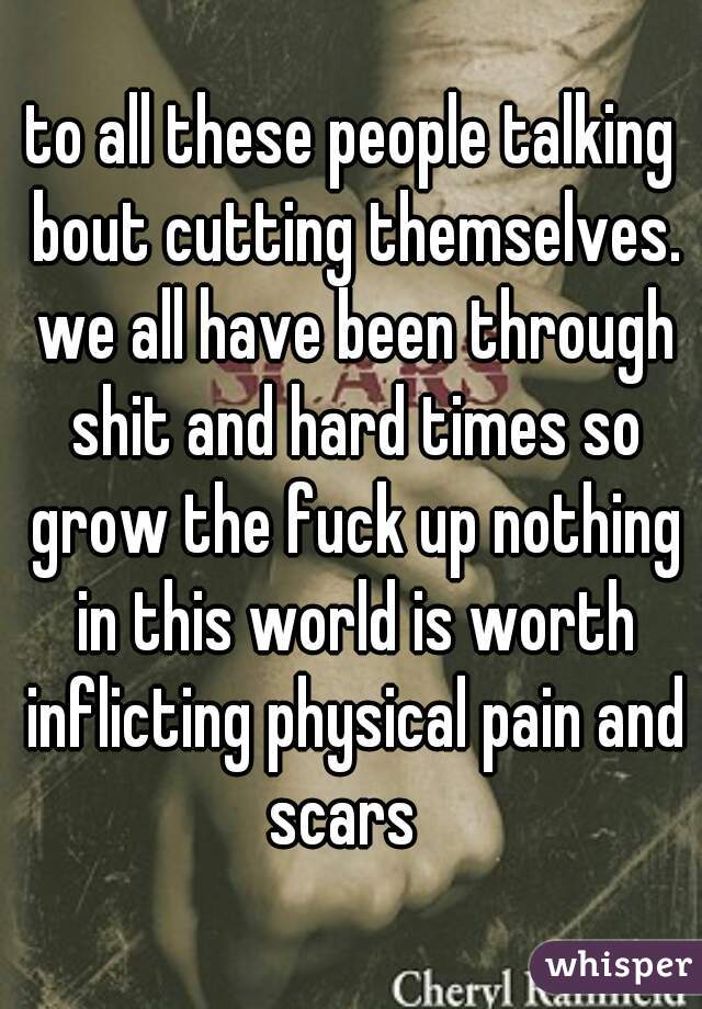 to all these people talking bout cutting themselves. we all have been through shit and hard times so grow the fuck up nothing in this world is worth inflicting physical pain and scars  