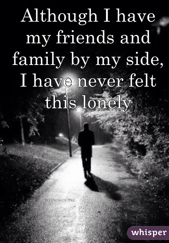 Although I have my friends and family by my side, I have never felt this lonely