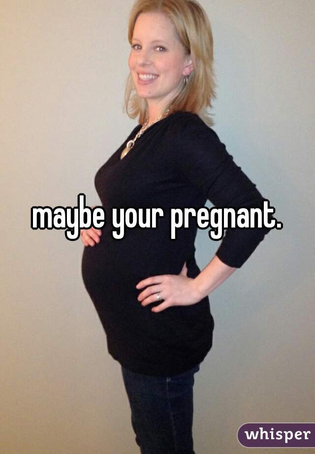 maybe your pregnant.