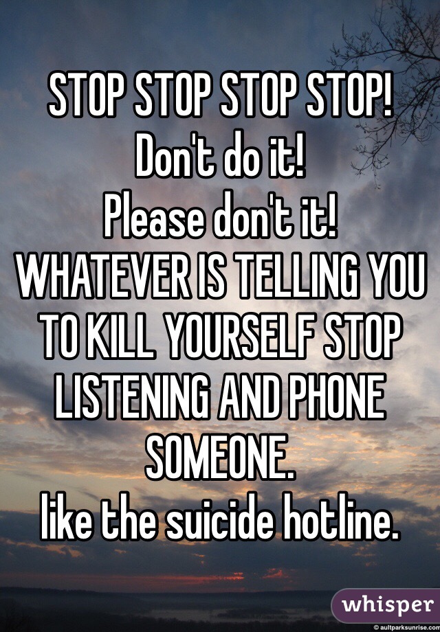STOP STOP STOP STOP!
Don't do it!
Please don't it!
WHATEVER IS TELLING YOU
TO KILL YOURSELF STOP LISTENING AND PHONE SOMEONE.
like the suicide hotline.