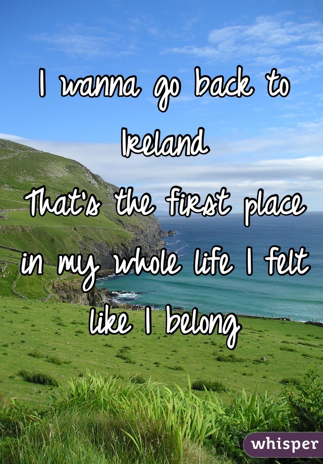 I wanna go back to Ireland 
That's the first place in my whole life I felt like I belong