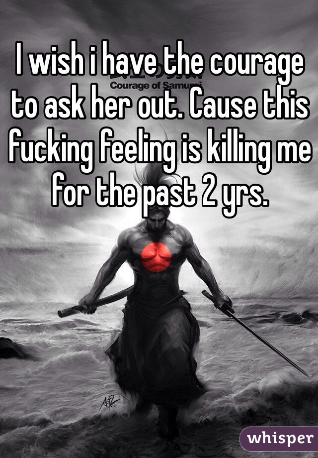 I wish i have the courage to ask her out. Cause this fucking feeling is killing me for the past 2 yrs. 