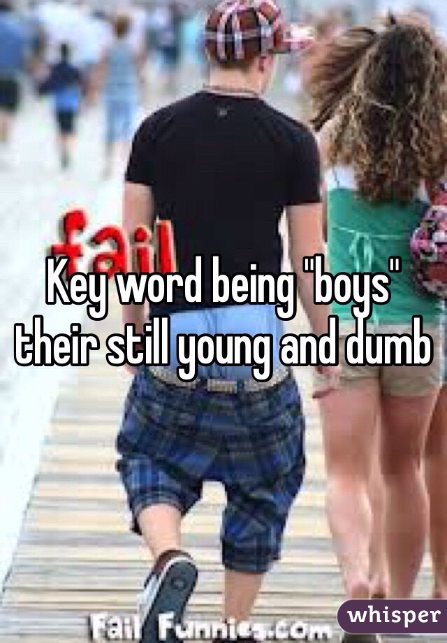 Key word being "boys" their still young and dumb 