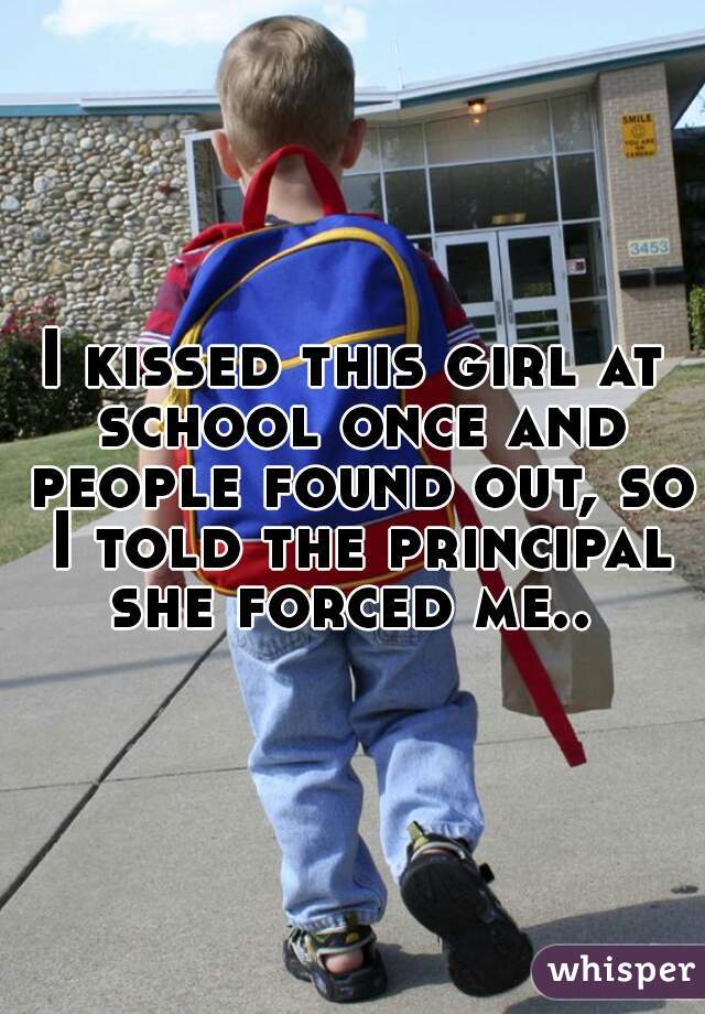 I kissed this girl at school once and people found out, so I told the principal she forced me.. 