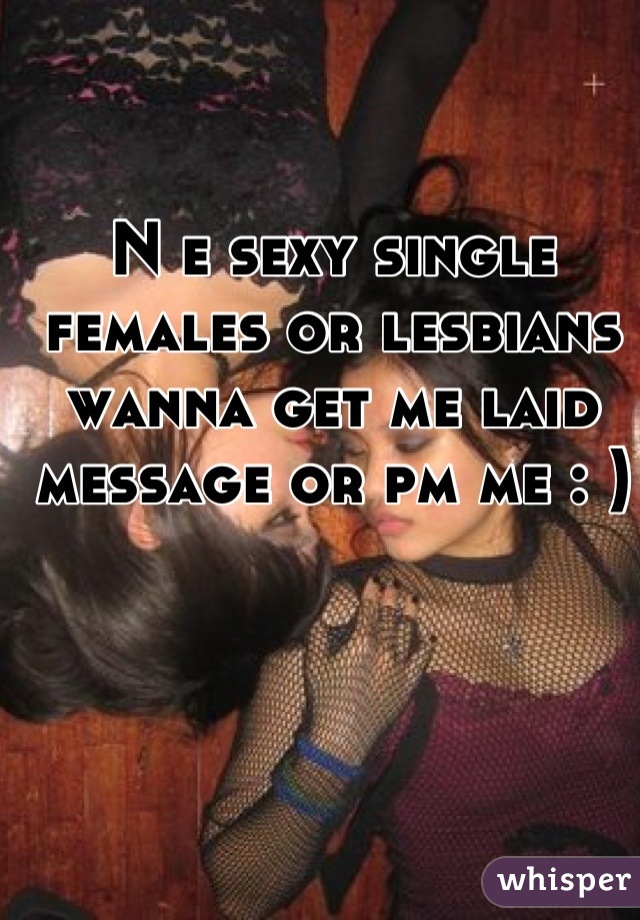 N e sexy single females or lesbians wanna get me laid message or pm me : )

