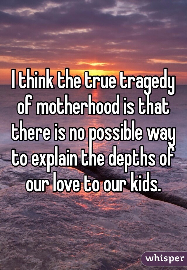 I think the true tragedy of motherhood is that there is no possible way to explain the depths of our love to our kids. 