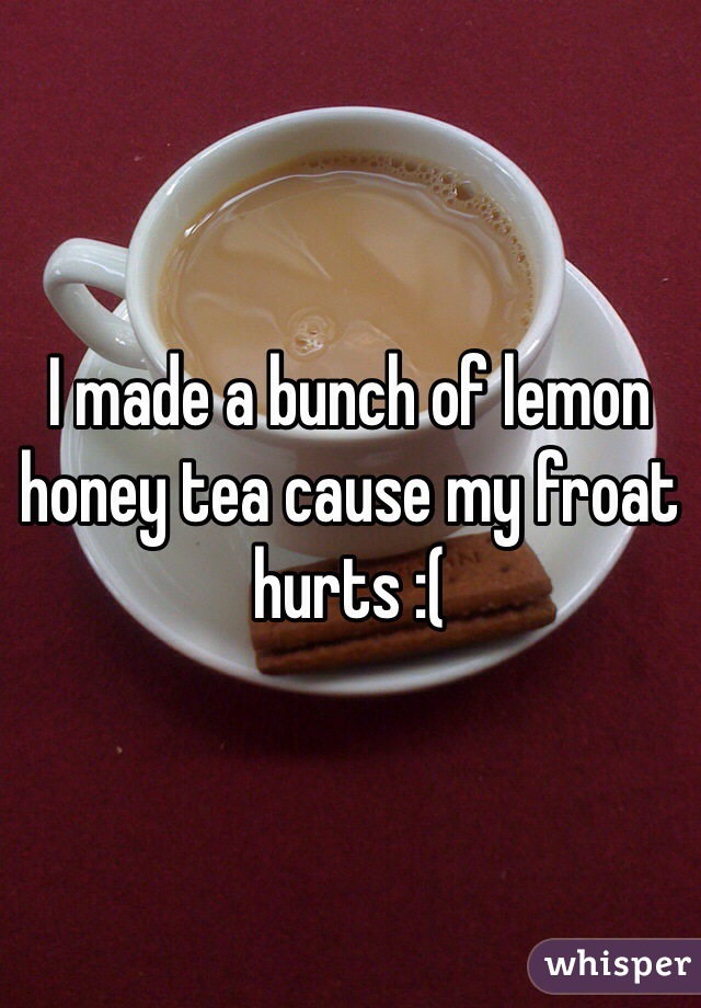 I made a bunch of lemon honey tea cause my froat hurts :(
