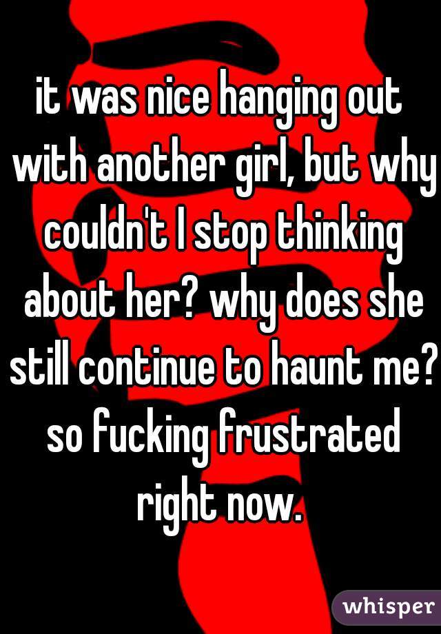 it was nice hanging out with another girl, but why couldn't I stop thinking about her? why does she still continue to haunt me? so fucking frustrated right now. 