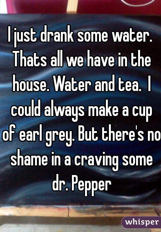 I just drank some water. Thats all we have in the house. Water and tea.  I could always make a cup of earl grey. But there's no shame in a craving some dr. Pepper