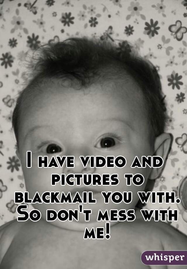I have video and pictures to blackmail you with. So don't mess with me!