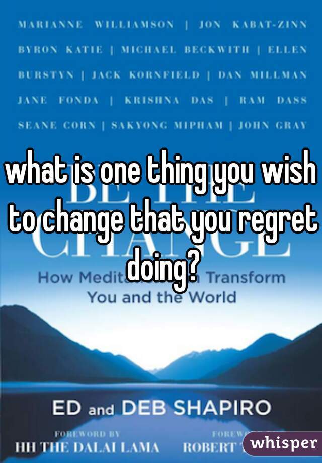 what is one thing you wish to change that you regret doing?