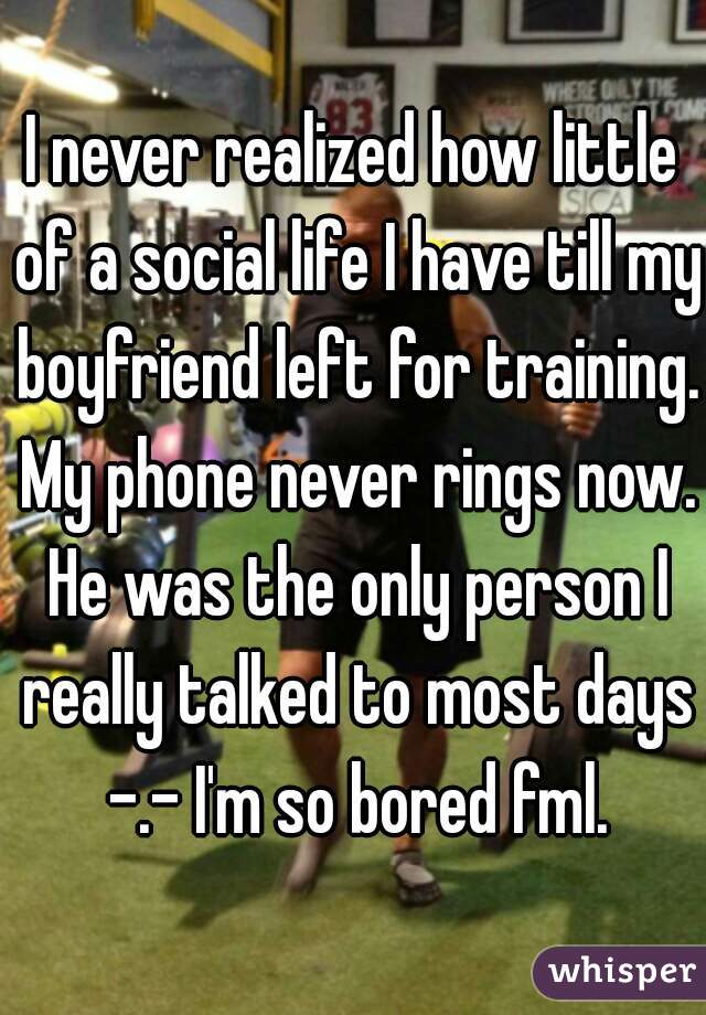 I never realized how little of a social life I have till my boyfriend left for training. My phone never rings now. He was the only person I really talked to most days -.- I'm so bored fml.
