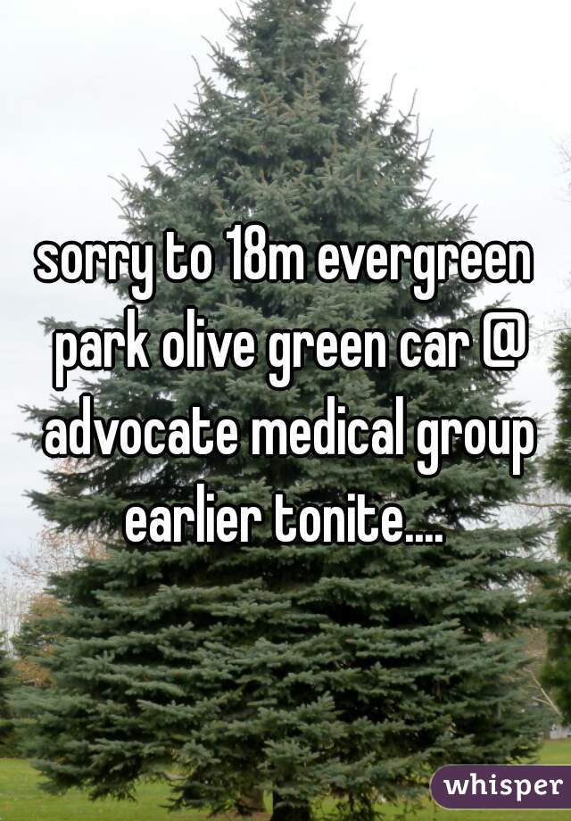 sorry to 18m evergreen park olive green car @ advocate medical group earlier tonite.... 