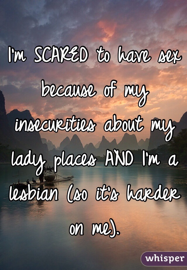 I'm SCARED to have sex because of my insecurities about my lady places AND I'm a lesbian (so it's harder on me).