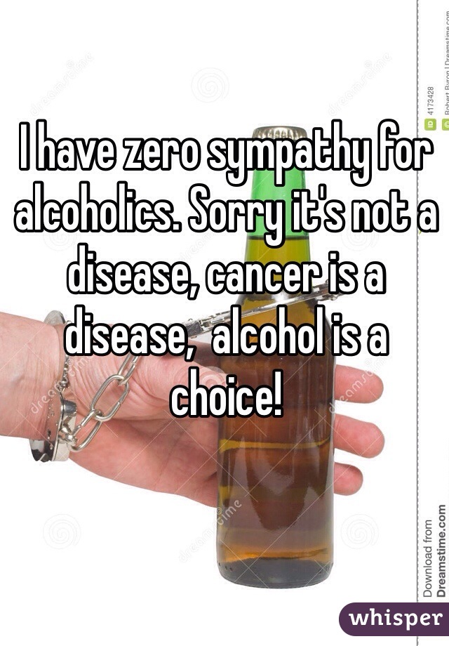 I have zero sympathy for alcoholics. Sorry it's not a disease, cancer is a disease,  alcohol is a choice!