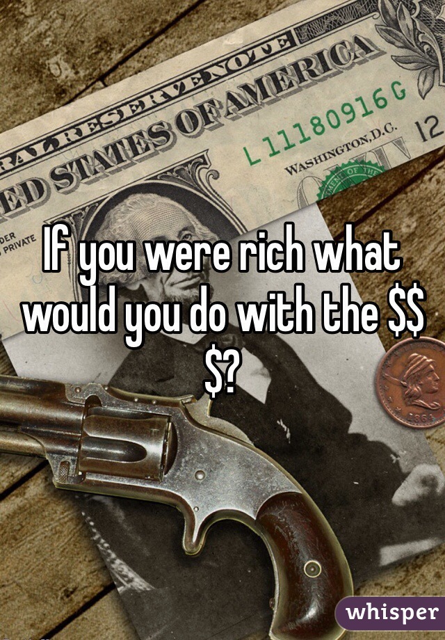 If you were rich what would you do with the $$$?