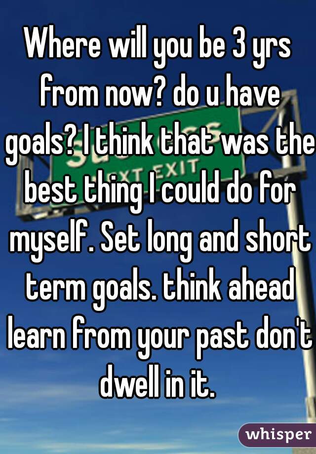 Where will you be 3 yrs from now? do u have goals? I think that was the best thing I could do for myself. Set long and short term goals. think ahead learn from your past don't dwell in it. 