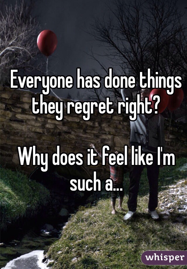 Everyone has done things they regret right? 

Why does it feel like I'm such a...