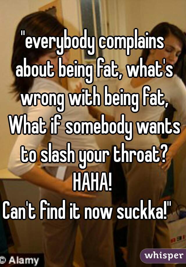 "everybody complains about being fat, what's wrong with being fat,
 What if somebody wants to slash your throat? HAHA! 
Can't find it now suckka!"   