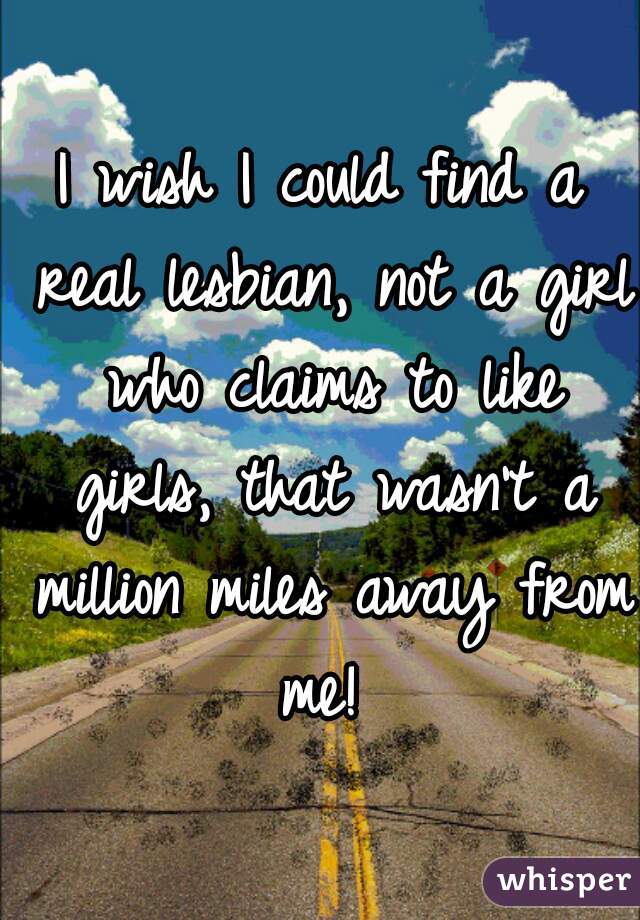 I wish I could find a real lesbian, not a girl who claims to like girls, that wasn't a million miles away from me! 