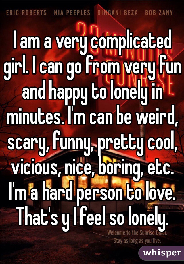 I am a very complicated girl. I can go from very fun and happy to lonely in minutes. I'm can be weird, scary, funny, pretty cool, vicious, nice, boring, etc. I'm a hard person to love. That's y I feel so lonely.