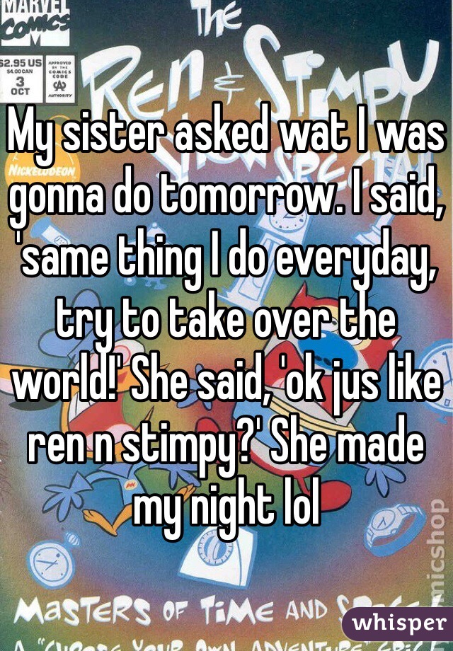 My sister asked wat I was gonna do tomorrow. I said, 'same thing I do everyday, try to take over the world!' She said, 'ok jus like ren n stimpy?' She made my night lol