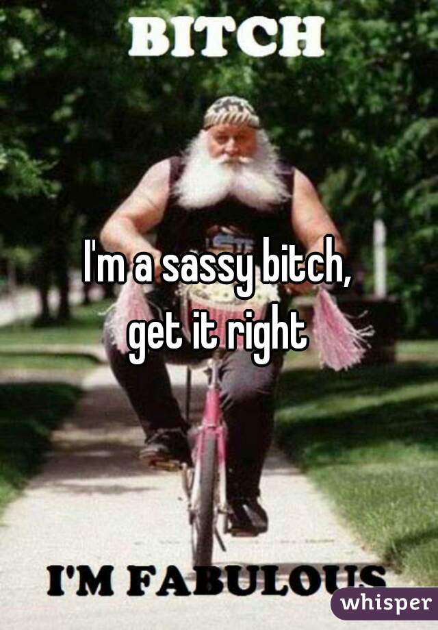I'm a sassy bitch,
 get it right 
