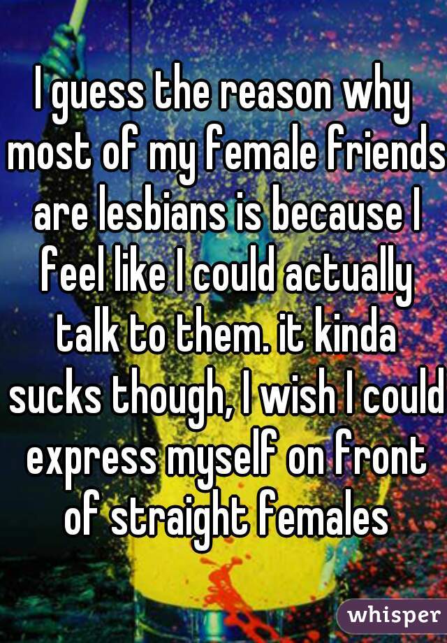 I guess the reason why most of my female friends are lesbians is because I feel like I could actually talk to them. it kinda sucks though, I wish I could express myself on front of straight females
 