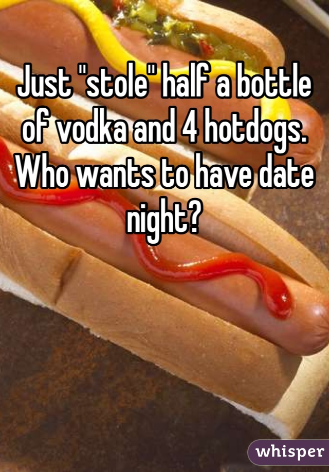 Just "stole" half a bottle of vodka and 4 hotdogs. Who wants to have date night? 