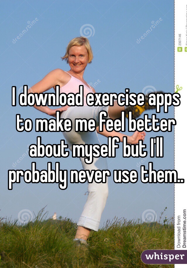 I download exercise apps to make me feel better about myself but I'll probably never use them..