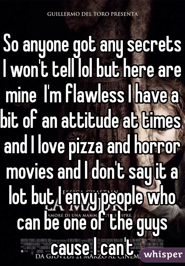 So anyone got any secrets I won't tell lol but here are mine  I'm flawless I have a bit of an attitude at times and I love pizza and horror movies and I don't say it a lot but I envy people who can be one of the guys cause I can't 