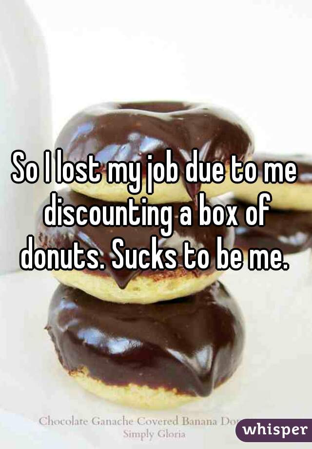 So I lost my job due to me discounting a box of donuts. Sucks to be me. 